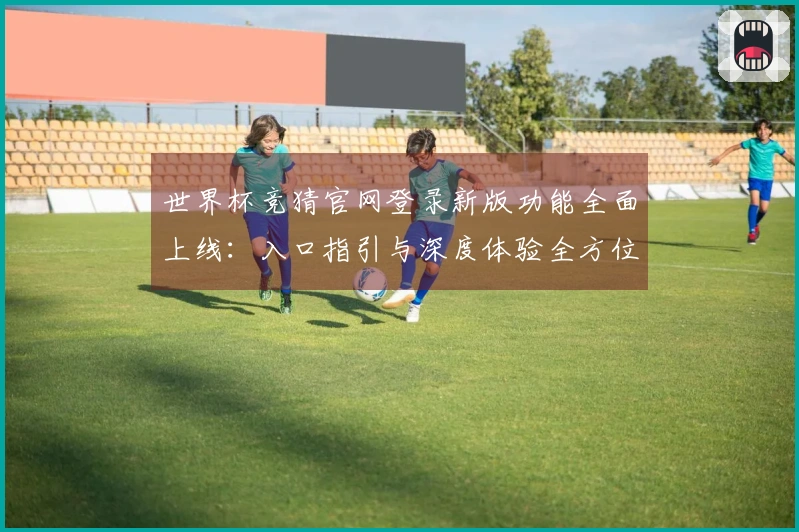 世界杯竞猜官网登录新版功能全面上线:入口指引与深度体验全方位解析