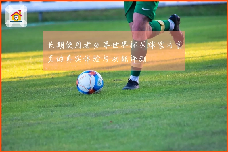 长期使用者分享世界杯买球官方首页的真实体验与功能评测