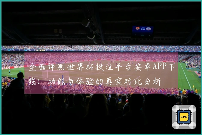 全面评测世界杯投注平台安卓APP下载：功能与体验的真实对比分析